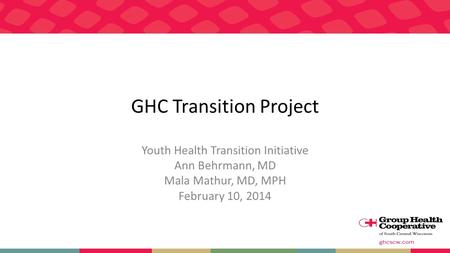 GHC Transition Project Youth Health Transition Initiative Ann Behrmann, MD Mala Mathur, MD, MPH February 10, 2014.