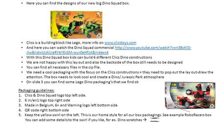 Here you can find the designs of our new big Dino Squad box. Clics is a building block like Lego, more info on www.clicstoys.comwww.clicstoys.com And here.