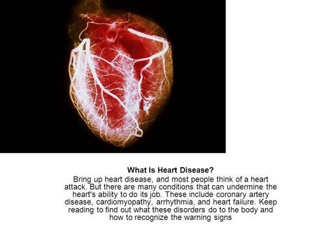 What Is Heart Disease? Bring up heart disease, and most people think of a heart attack. But there are many conditions that can undermine the heart's ability.