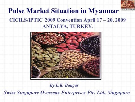 Pulse Market Situation in Myanmar Swiss Singapore Overseas Enterprises Pte. Ltd., S ingapore. CICILS/IPTIC 2009 Convention April 17 – 20, 2009 ANTALYA,