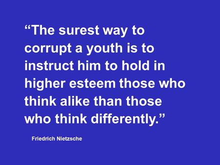 “The surest way to corrupt a youth is to instruct him to hold in higher esteem those who think alike than those who think differently.” Friedrich Nietzsche.