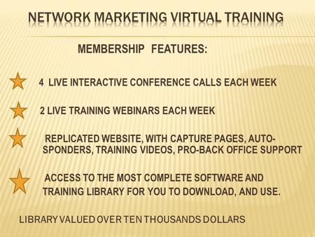 MEMBERSHIP FEATURES: 4 LIVE INTERACTIVE CONFERENCE CALLS EACH WEEK 2 LIVE TRAINING WEBINARS EACH WEEK REPLICATED WEBSITE, WITH CAPTURE PAGES, AUTO- SPONDERS,