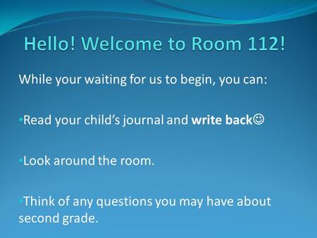 Hello! Welcome to Room 112! While your waiting for us to begin, you can: Read your child’s journal and write back Look around the room. Think of any questions.