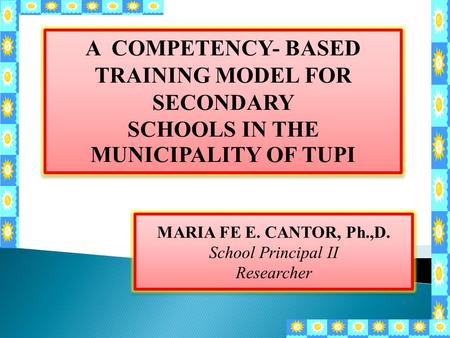 A COMPETENCY- BASED TRAINING MODEL FOR SECONDARY SCHOOLS IN THE MUNICIPALITY OF TUPI MARIA FE E. CANTOR, Ph.,D. School Principal II Researcher.