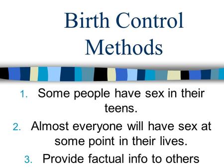 Birth Control Methods 1. Some people have sex in their teens. 2. Almost everyone will have sex at some point in their lives. 3. Provide factual info to.