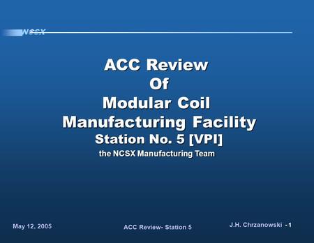 NCSX May 12, 2005 ACC Review- Station 5 J.H. Chrzanowski - 1 ACC Review Of Modular Coil Manufacturing Facility Station No. 5 [VPI] the NCSX Manufacturing.