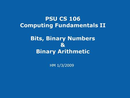PSU CS 106 Computing Fundamentals II Bits, Binary Numbers & Binary Arithmetic HM 1/3/2009.