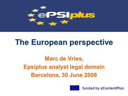 The European perspective Marc de Vries, Epsiplus analyst legal domain Barcelona, 30 June 2008 funded by eContentPlus.