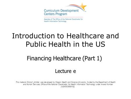 Introduction to Healthcare and Public Health in the US Financing Healthcare (Part 1) Lecture e This material (Comp1_Unit4e) was developed by Oregon Health.