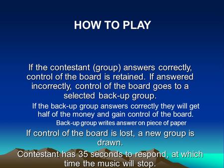 If the contestant (group) answers correctly, control of the board is retained. If answered incorrectly, control of the board goes to a selected back-up.