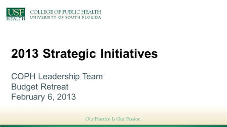 Our Practice Is Our Passion 2013 Strategic Initiatives COPH Leadership Team Budget Retreat February 6, 2013.