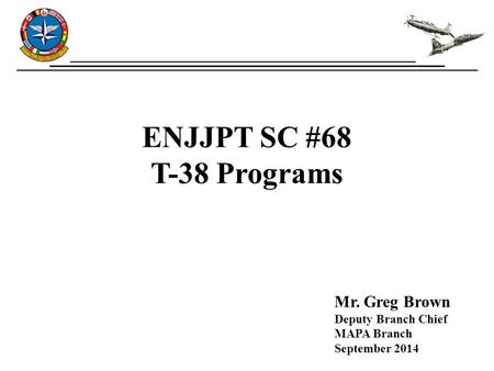 ENJJPT SC #68 T-38 Programs Mr. Greg Brown Deputy Branch Chief MAPA Branch September 2014.
