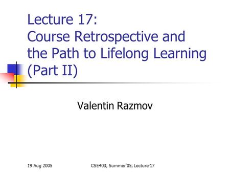 19 Aug 2005CSE403, Summer'05, Lecture 17 Lecture 17: Course Retrospective and the Path to Lifelong Learning (Part II) Valentin Razmov.