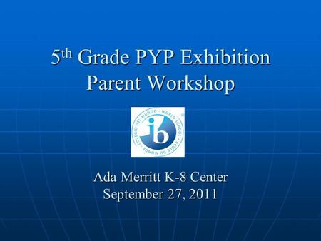 5 th Grade PYP Exhibition Parent Workshop Ada Merritt K-8 Center September 27, 2011.