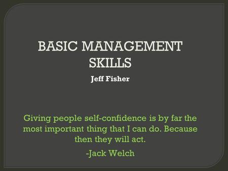 BASIC MANAGEMENT SKILLS Jeff Fisher Giving people self-confidence is by far the most important thing that I can do. Because then they will act. -Jack Welch.
