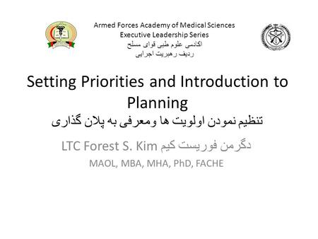 Setting Priorities and Introduction to Planning تنظیم نمودن اولویت ها ومعرفی به پلان گذاری LTC Forest S. Kim دگرمن فوریست کیم MAOL, MBA, MHA, PhD, FACHE.
