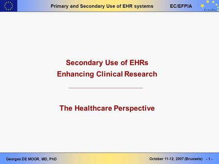 Primary and Secondary Use of EHR systems EC/EFPIA Georges DE MOOR, MD, PhD - 1 - October 11-12, 2007 (Brussels) Secondary Use of EHRs Enhancing Clinical.