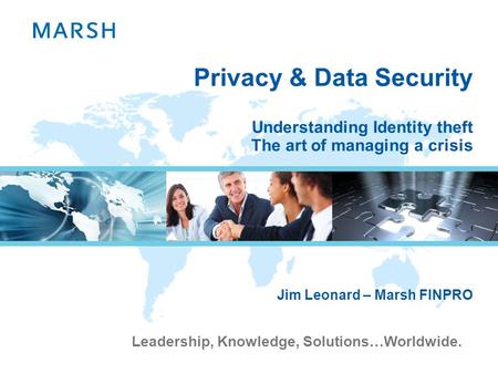 Leadership, Knowledge, Solutions…Worldwide. Privacy & Data Security Understanding Identity theft The art of managing a crisis Jim Leonard – Marsh FINPRO.