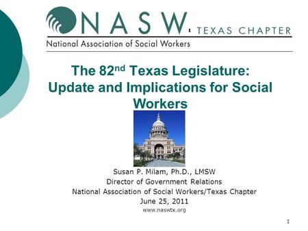1 The 82 nd Texas Legislature: Update and Implications for Social Workers Susan P. Milam, Ph.D., LMSW Director of Government Relations National Association.