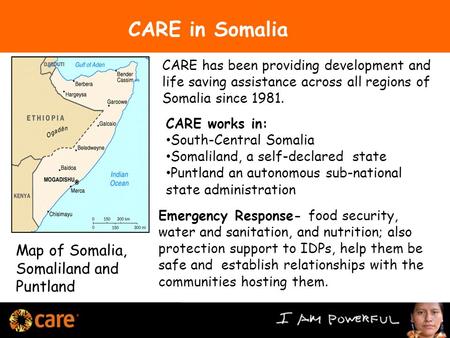 Map of Somalia, Somaliland and Puntland CARE works in: South-Central Somalia Somaliland, a self-declared state Puntland an autonomous sub-national state.