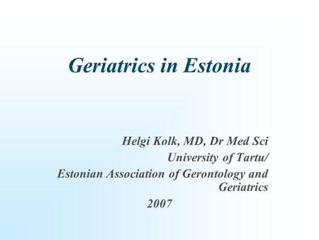 Geriatrics in Estonia Helgi Kolk, MD, Dr Med Sci University of Tartu/ Estonian Association of Gerontology and Geriatrics 2007.
