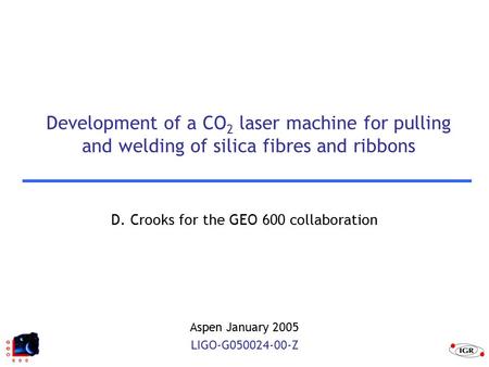 Development of a CO 2 laser machine for pulling and welding of silica fibres and ribbons D. Crooks for the GEO 600 collaboration Aspen January 2005 LIGO-G050024-00-Z.