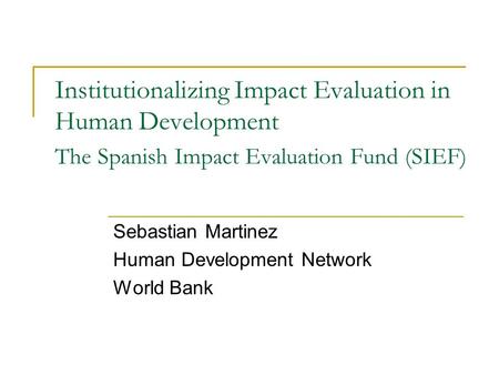 Institutionalizing Impact Evaluation in Human Development The Spanish Impact Evaluation Fund (SIEF) Sebastian Martinez Human Development Network World.