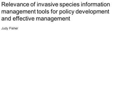 Relevance of invasive species information management tools for policy development and effective management Judy Fisher.