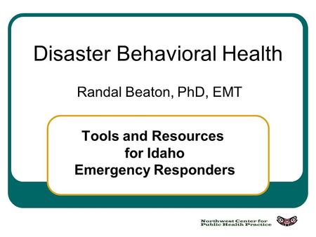 Disaster Behavioral Health Randal Beaton, PhD, EMT Tools and Resources for Idaho Emergency Responders.