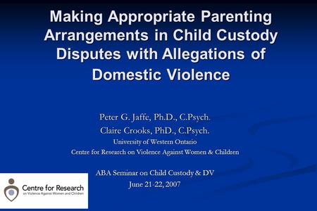 Making Appropriate Parenting Arrangements in Child Custody Disputes with Allegations of Domestic Violence Peter G. Jaffe, Ph.D., C.Psych. Claire Crooks,