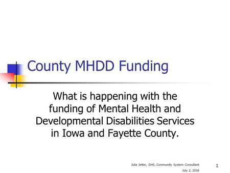 1 County MHDD Funding What is happening with the funding of Mental Health and Developmental Disabilities Services in Iowa and Fayette County. Julie Jetter,