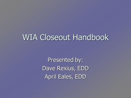 WIA Closeout Handbook Presented by: Dave Rexius, EDD April Eales, EDD.