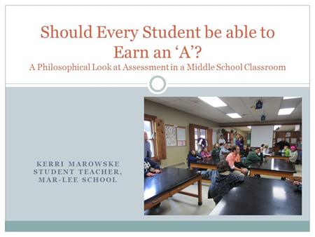 KERRI MAROWSKE STUDENT TEACHER, MAR-LEE SCHOOL Should Every Student be able to Earn an ‘A’? A Philosophical Look at Assessment in a Middle School Classroom.