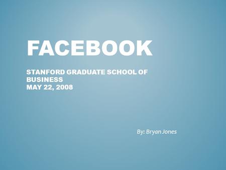 FACEBOOK STANFORD GRADUATE SCHOOL OF BUSINESS MAY 22, 2008 By: Bryan Jones.