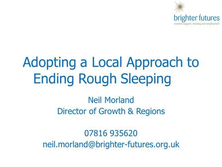 Neil Morland Director of Growth & Regions 07816 935620 Adopting a Local Approach to Ending Rough Sleeping.