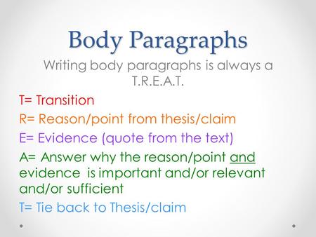 Body Paragraphs Writing body paragraphs is always a T.R.E.A.T. T= Transition R= Reason/point from thesis/claim E= Evidence (quote from the text) A= Answer.