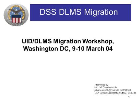 1 UID/DLMS Migration Workshop, Washington DC, 9-10 March 04 DSS DLMS Migration Presented by Mr. Jeff Charlesworth Chief DLA.