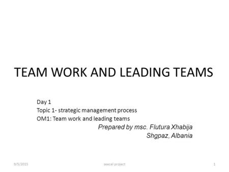 TEAM WORK AND LEADING TEAMS Day 1 Topic 1- strategic management process OM1: Team work and leading teams Prepared by msc. Flutura Xhabija Shgpaz, Albania.