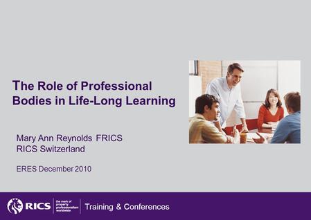 Training & Conferences T he Role of Professional Bodies in Life-Long Learning Mary Ann Reynolds FRICS RICS Switzerland ERES December 2010.
