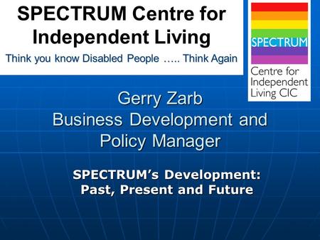 Gerry Zarb Business Development and Policy Manager SPECTRUM’s Development: Past, Present and Future Think you know Disabled People ….. Think Again SPECTRUM.