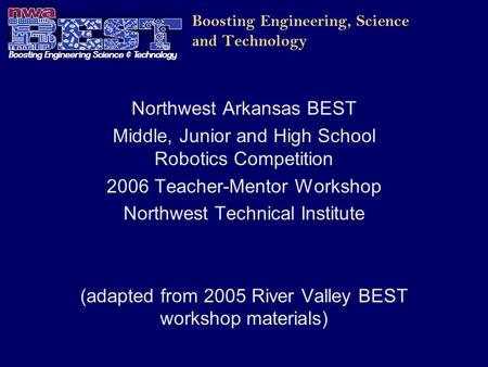 Boosting Engineering, Science and Technology Northwest Arkansas BEST Middle, Junior and High School Robotics Competition 2006 Teacher-Mentor Workshop Northwest.