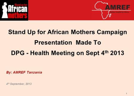 Stand Up for African Mothers Campaign Presentation Made To DPG - Health Meeting on Sept 4 th 2013 By: AMREF Tanzania 4 th September, 2013 1.