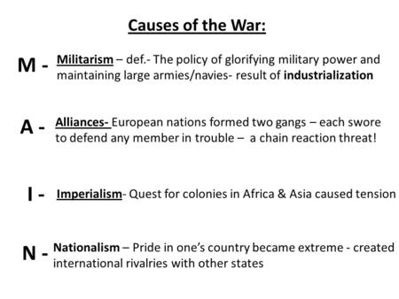 Causes of the War: M - A - I - N - Militarism – def.- The policy of glorifying military power and maintaining large armies/navies- result of industrialization.