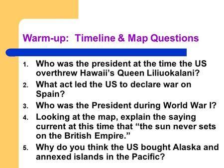 Warm-up: Timeline & Map Questions 1. Who was the president at the time the US overthrew Hawaii’s Queen Liliuokalani? 2. What act led the US to declare.