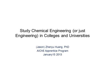 Study Chemical Engineering (or just Engineering) in Colleges and Universities (Jason) Zhenyu Huang, PhD AIChE Apprentice Program January15 2013.