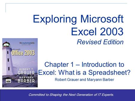 Exploring Excel 2003 Revised - Grauer and Barber 1 Committed to Shaping the Next Generation of IT Experts. Chapter 1 – Introduction to Excel: What is a.