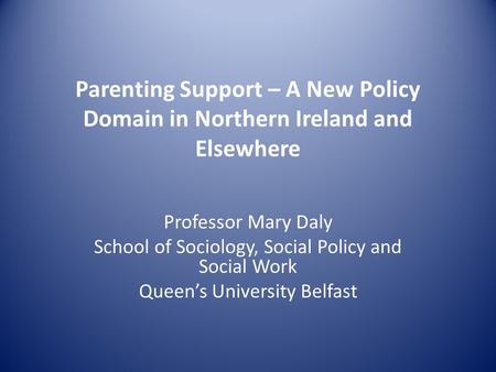 Parenting Support – A New Policy Domain in Northern Ireland and Elsewhere Professor Mary Daly School of Sociology, Social Policy and Social Work Queen’s.