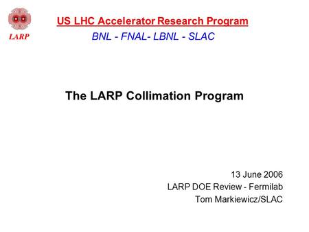 The LARP Collimation Program 13 June 2006 LARP DOE Review - Fermilab Tom Markiewicz/SLAC BNL - FNAL- LBNL - SLAC US LHC Accelerator Research Program.