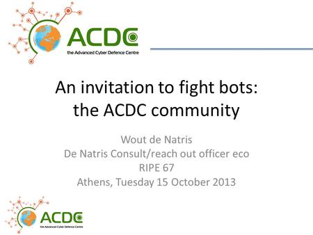 An invitation to fight bots: the ACDC community Wout de Natris De Natris Consult/reach out officer eco RIPE 67 Athens, Tuesday 15 October 2013.