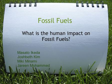 Fossil Fuels What is the human impact on Fossil Fuels? Masato Ikeda Joshbeth Kim Miki Minami Jareen Mohammed.